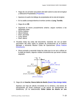 Capitulo 7 ELEMENTOS DE UNIÓN Y TRANSMISION
SolidWorks para Dibujo y Diseño Mecánico 7—23
 Haga clic con el botón secundario del ratón sobre la cota de la longitud
y seleccione Propiedades (Properties).
− Aparece el cuadro de diálogo de propiedades de la cota de longitud.
− En la casilla correspondiente al nombre cambie a Long. Tornillo.
− Haga clic en 0K.
 Siguiendo el mismo procedimiento anterior, asigne nombres a las
siguientes cotas:
− Ancho Cabeza
− Altura Cabeza
− Diam. Arandela
− Long. Rosca
− Diam. Menor
4. Visualice todas las cotas del documento, haciendo clic con el botón
secundario del ratón sobre la carpeta de Anotaciones en el Feature
Manager y activando Mostrar Cotas de Operaciones (Show Feature
Dimensions).
 Ahora proceda a esconder todas las cotas que no se van a utilizar en
la tabla de diseño, dejando visibles únicamente las que tienen nombre
asignado.
5. Haga clic en Insertar, Nueva tabla de diseño (Insert, New design table)
Aparece una hoja de cálculo incrustada en la ventana y las barras de
herramientas de Excel sustituyen a las barras de herramientas de
SolidWorks. (Si ha seleccionado Editar tablas de diseño en una
 