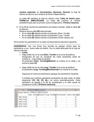 Capitulo 7 ELEMENTOS DE UNIÓN Y TRANSMISION
SolidWorks para Dibujo y Diseño Mecánico 7—24
ventana separada, en herramientas, Opciones, General, la hoja de
cálculo se abre en una ventana de Excel independiente).
La celda A1 identifica la hoja de cálculo como Tabla de diseño para:
TORNILLO SIMPLIFICADO. La celda A3 contiene el nombre
predeterminado para la primera nueva configuración, Primera instancia.
6. En la fila 2, escriba los parámetros que desee controlar. (Deje la celda A2
en blanco).
Observe que la celda B2 está activada.
 En la celda B2 deberá escribir el parámetro Diam. Tornillo.
 En la celda C2 deberá escribir el parámetro Long. Tornillo.
 En la celda D2 deberá escribir el parámetro Ancho cabeza, etc.
Para escribir los parámetros en la celda correspondiente atienda la siguiente:
SUGERENCIA: Hay una forma muy sencilla de agregar ciertos tipos de
parámetros a una nueva tabla de diseño. Con la celda adecuada de la hoja de
cálculo activada:
 Cotas.
− Haga doble clic en la cota Diam. Tornillo en la zona de gráficos.
(Asegúrese de que se visualizan las cotas necesarias antes de
insertar la nueva tabla de diseño).
El parámetro Diam. Tornillo@Sketch2 se inserta en la celda y se
activa la celda C2.
− Haga doble clic en la cota Long. Tornillo en la zona de gráficos.
El parámetro Long. Tornillo@BossExtrude1 se inserta en la celda.
Siguiendo el mismo procedimiento agregue los parámetros restantes.
A medida que continúe agregando parámetros de este modo, la celda
adyacente (C2, D2, E2, etc.) se activa automáticamente. Cada
parámetro se agrega a la fila de encabezado y el valor actual se
visualiza en la fila 3 (Primera instancia).
 