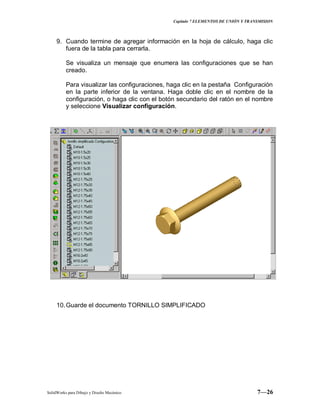 Capitulo 7 ELEMENTOS DE UNIÓN Y TRANSMISION
SolidWorks para Dibujo y Diseño Mecánico 7—26
9. Cuando termine de agregar información en la hoja de cálculo, haga clic
fuera de la tabla para cerrarla.
Se visualiza un mensaje que enumera las configuraciones que se han
creado.
Para visualizar las configuraciones, haga clic en la pestaña Configuración
en la parte inferior de la ventana. Haga doble clic en el nombre de la
configuración, o haga clic con el botón secundario del ratón en el nombre
y seleccione Visualizar configuración.
10.Guarde el documento TORNILLO SIMPLIFICADO
 