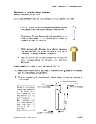 Capitulo 7 ELEMENTOS DE UNIÓN Y TRANSMISION
SolidWorks para Dibujo y Diseño Mecánico 7—29
Modelando el remache cabeza de botón.
Perspectiva de la pieza a crear.
Enseguida identificaremos las operaciones necesarias para su creación.
Croquis. Crear un croquis del perfil del remache para
utilizarse en una operación de sólido de revolución.
Ecuaciones. Agregar las ecuaciones que relacionan la
cabeza del remache con su diámetro, de acuerdo a las
especificaciones del remache.
 Sólido de revolución. El sólido de revolución es creado
con una operación de revolución base a partir de un
croquis de un perfil y una línea de centros.
 Tabla de diseño. Se inserta una tabla de diseño para
crear configuraciones de remaches de diferentes
diámetros.
Ahora proceda a modelar la pieza REMACHE BOTON.
1. Abra un documento nuevo de parte y, a continuación, guarde el documento
con el nombre REMACHE BOTON.
2. Abra un croquis en el plano frontal y dibuje el croquis que se muestra a
continuación:
Línea de centros
OBSERVE QUE SE HAN
AGREGADO NOMBRES
A LAS COTAS QUE
INTERVIENEN EN LAS
ECUACIONES QUE SE
VAN A AGREGAR.
LOS NOMBRES NO
SON INDISPENSABLES,
PERO FACILITAN LA
INSERCIÓN DE LA
ECUACIÓN.
 
