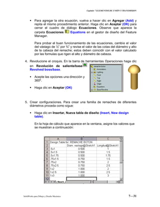 Capitulo 7 ELEMENTOS DE UNIÓN Y TRANSMISION
SolidWorks para Dibujo y Diseño Mecánico 7—31
 Para agregar la otra ecuación, vuelva a hacer clic en Agregar (Add) y
repita el mismo procedimiento anterior. Haga clic en Aceptar (OK) para
cerrar el cuadro de diálogo Ecuaciones. Observe que aparece la
carpeta Ecuaciones Equations en el gestor de diseño del Feature
Manager.
Para probar el buen funcionamiento de las ecuaciones, cambie el valor
del vástago de ½” por ¾” y revise el valor de las cotas del diámetro y alto
de la cabeza del remache; estos deben coincidir con el valor calculado
por las formulas que rigen el alto y diámetro de cabeza.
4. Revolucione el croquis. En la barra de herramientas Operaciones haga clic
en Revolución de saliente/base
Revolved boss/base.
 Acepte las opciones una dirección y
360º.
 Haga clic en Aceptar (OK)
5. Crear configuraciones. Para crear una familia de remaches de diferentes
diámetros proceda como sigue:
 Haga clic en Insertar, Nueva tabla de diseño (Insert, New design
table).
En la hoja de cálculo que aparece en la ventana, asigne los valores que
se muestran a continuación:
 