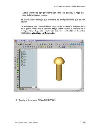 Capitulo 7 ELEMENTOS DE UNIÓN Y TRANSMISION
SolidWorks para Dibujo y Diseño Mecánico 7—32
 Cuando termine de agregar información en la hoja de cálculo, haga clic
fuera de la tabla para cerrarla.
Se visualiza un mensaje que enumera las configuraciones que se han
creado.
Para visualizar las configuraciones, haga clic en la pestaña Configuración
en la parte inferior de la ventana. Haga doble clic en el nombre de la
configuración, o haga clic con el botón secundario del ratón en el nombre
y seleccione Visualizar configuración.
6. Guarde el documento REMACHE BOTÓN.
 