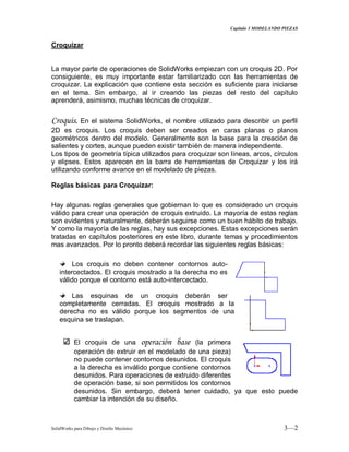 Capitulo 3 MODELANDO PIEZAS
SolidWorks para Dibujo y Diseño Mecánico 3—2
Croquizar
La mayor parte de operaciones de SolidWorks empiezan con un croquis 2D. Por
consiguiente, es muy importante estar familiarizado con las herramientas de
croquizar. La explicación que contiene esta sección es suficiente para iniciarse
en el tema. Sin embargo, al ir creando las piezas del resto del capítulo
aprenderá, asimismo, muchas técnicas de croquizar.
Croquis. En el sistema SolidWorks, el nombre utilizado para describir un perfil
2D es croquis. Los croquis deben ser creados en caras planas o planos
geométricos dentro del modelo. Generalmente son la base para la creación de
salientes y cortes, aunque pueden existir también de manera independiente.
Los tipos de geometría típica utilizados para croquizar son líneas, arcos, círculos
y elipses. Estos aparecen en la barra de herramientas de Croquizar y los irá
utilizando conforme avance en el modelado de piezas.
Reglas básicas para Croquizar:
Hay algunas reglas generales que gobiernan lo que es considerado un croquis
válido para crear una operación de croquis extruido. La mayoría de estas reglas
son evidentes y naturalmente, deberán seguirse como un buen hábito de trabajo.
Y como la mayoría de las reglas, hay sus excepciones. Estas excepciones serán
tratadas en capítulos posteriores en este libro, durante temas y procedimientos
mas avanzados. Por lo pronto deberá recordar las siguientes reglas básicas:
Los croquis no deben contener contornos auto-
intercectados. El croquis mostrado a la derecha no es
válido porque el contorno está auto-intercectado.
Las esquinas de un croquis deberán ser
completamente cerradas. El croquis mostrado a la
derecha no es válido porque los segmentos de una
esquina se traslapan.
El croquis de una operación base (la primera
operación de extruir en el modelado de una pieza)
no puede contener contornos desunidos. El croquis
a la derecha es inválido porque contiene contornos
desunidos. Para operaciones de extruido diferentes
de operación base, si son permitidos los contornos
desunidos. Sin embargo, deberá tener cuidado, ya que esto puede
cambiar la intención de su diseño.
 