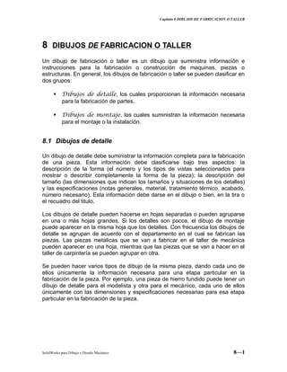 Capitulo 8 DIBUJOS DE FABRICACION O TALLER
SolidWorks para Dibujo y Diseño Mecánico 8—1
88 DIBUJOS DE FABRICACION O TALLER
Un dibujo de fabricación o taller es un dibujo que suministra información e
instrucciones para la fabricación o construcción de maquinas, piezas o
estructuras. En general, los dibujos de fabricación o taller se pueden clasificar en
dos grupos:
 Dibujos de detalle, los cuales proporcionan la información necesaria
para la fabricación de partes.
 Dibujos de montaje, los cuales suministran la información necesaria
para el montaje o la instalación.
8.1 Dibujos de detalle
Un dibujo de detalle debe suministrar la información completa para la fabricación
de una pieza. Esta información debe clasificarse bajo tres aspectos: la
descripción de la forma (el número y los tipos de vistas seleccionados para
mostrar o describir completamente la forma de la pieza); la descripción del
tamaño (las dimensiones que indican los tamaños y situaciones de los detalles)
y las especificaciones (notas generales, material, tratamiento térmico, acabado,
número necesario). Esta información debe darse en el dibujo o bien, en la tira o
el recuadro del titulo.
Los dibujos de detalle pueden hacerse en hojas separadas o pueden agruparse
en una o más hojas grandes. Si los detalles son pocos, el dibujo de montaje
puede aparecer en la misma hoja que los detalles. Con frecuencia los dibujos de
detalle se agrupan de acuerdo con el departamento en el cual se fabrican las
piezas. Las piezas metálicas que se van a fabricar en el taller de mecánica
pueden aparecer en una hoja, mientras que las piezas que se van a hacer en el
taller de carpintería se pueden agrupar en otra.
Se pueden hacer varios tipos de dibujo de la misma pieza, dando cada uno de
ellos únicamente la información necesaria para una etapa particular en la
fabricación de la pieza. Por ejemplo, una pieza de hierro fundido puede tener un
dibujo de detalle para el modelista y otra para el mecánico, cada uno de ellos
únicamente con las dimensiones y especificaciones necesarias para esa etapa
particular en la fabricación de la pieza.
 