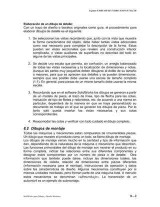 Capitulo 8 DIBUJOS DE FABRICACION O TALLER
SolidWorks para Dibujo y Diseño Mecánico 8—2
Elaboración de un dibujo de detalle:
Con un trazo de diseño o bocetos originales como guía, el procedimiento para
elaborar dibujos de detalle es el siguiente:
1. Se seleccionan las vistas recordando que, junto con la vista que muestra
la forma característica del objeto, debe haber tantas vistas adicionales
como sea necesario para completar la descripción de la forma. Estas
pueden ser vistas seccionales que revelen una construcción interior
complicada, o vistas auxiliares de superficies no descritas del todo en
alguna de las vistas principales.
2. Se decide una escala que permita, sin confusión, un arreglo balanceado
de todas las vistas necesarias y la localización de dimensiones y notas.
Aunque las partes muy pequeñas deben dibujarse al doble de su tamaño
o mayores, para que se aprecien sus detalles y se puedan dimensionar,
siempre que sea posible debe usarse una escala de tamaño completo
(1:1). En general, para piezas de un mismo tamaño debe usarse la misma
escala.
3. Recordando que en el software SolidWorks los dibujos se generan a partir
de un modelo de pieza, el trazo de línea, tipo de flecha para las cotas,
indicación de tipo de filetes y redondeos, etc. de acuerdo a una norma en
particular, dependerá de la manera en que se haya personalizado su
documento de trabajo en el que se generen los dibujos de pieza. Por lo
tanto solo queda insertar las vistas necesarias y sus cotas
correspondientes.
4. Reacomodar las cotas y verificar con todo cuidado el dibujo completo.
8.2 Dibujos de montaje
Todas las máquinas y mecanismos están compuestos de innumerables piezas.
Un dibujo que muestre el producto como un todo, se llama dibujo de montaje.
Los dibujos de montaje varían mucho en la cantidad y tipo de información que
dan, dependiendo de la naturaleza de la máquina o mecanismo que describen.
Las funciones primordiales del dibujo de montaje son mostrar el producto en su
forma completa, indicar las relaciones entre sus diferentes componentes y
designar estos componentes por un número de pieza o de detalle. Otra
información que también puede darse, incluye las dimensiones totales, las
dimensiones de cabida, relación de dimensiones entre piezas diferentes
(información necesaria para el montaje), instrucciones de operación y datos
sobre las características de diseño. Algunos mecanismos constituyen por si
mismos unidades montadas, pero forman parte de una máquina total. A menudo
estos mecanismos se denominan submontajes. La transmisión de un
automóvil es un ejemplo de submontaje.
 