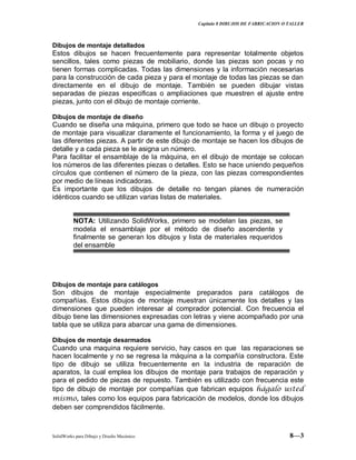 Capitulo 8 DIBUJOS DE FABRICACION O TALLER
SolidWorks para Dibujo y Diseño Mecánico 8—3
Dibujos de montaje detallados
Estos dibujos se hacen frecuentemente para representar totalmente objetos
sencillos, tales como piezas de mobiliario, donde las piezas son pocas y no
tienen formas complicadas. Todas las dimensiones y la información necesarias
para la construcción de cada pieza y para el montaje de todas las piezas se dan
directamente en el dibujo de montaje. También se pueden dibujar vistas
separadas de piezas especificas o ampliaciones que muestren el ajuste entre
piezas, junto con el dibujo de montaje corriente.
Dibujos de montaje de diseño
Cuando se diseña una máquina, primero que todo se hace un dibujo o proyecto
de montaje para visualizar claramente el funcionamiento, la forma y el juego de
las diferentes piezas. A partir de este dibujo de montaje se hacen los dibujos de
detalle y a cada pieza se le asigna un número.
Para facilitar el ensamblaje de la máquina, en el dibujo de montaje se colocan
los números de las diferentes piezas o detalles. Esto se hace uniendo pequeños
círculos que contienen el número de la pieza, con las piezas correspondientes
por medio de líneas indicadoras.
Es importante que los dibujos de detalle no tengan planes de numeración
idénticos cuando se utilizan varias listas de materiales.
NOTA: Utilizando SolidWorks, primero se modelan las piezas, se
modela el ensamblaje por el método de diseño ascendente y
finalmente se generan los dibujos y lista de materiales requeridos
del ensamble
Dibujos de montaje para catálogos
Son dibujos de montaje especialmente preparados para catálogos de
compañías. Estos dibujos de montaje muestran únicamente los detalles y las
dimensiones que pueden interesar al comprador potencial. Con frecuencia el
dibujo tiene las dimensiones expresadas con letras y viene acompañado por una
tabla que se utiliza para abarcar una gama de dimensiones.
Dibujos de montaje desarmados
Cuando una maquina requiere servicio, hay casos en que las reparaciones se
hacen localmente y no se regresa la máquina a la compañía constructora. Este
tipo de dibujo se utiliza frecuentemente en la industria de reparación de
aparatos, la cual emplea los dibujos de montaje para trabajos de reparación y
para el pedido de piezas de repuesto. También es utilizado con frecuencia este
tipo de dibujo de montaje por compañías que fabrican equipos hágalo usted
mismo, tales como los equipos para fabricación de modelos, donde los dibujos
deben ser comprendidos fácilmente.
 