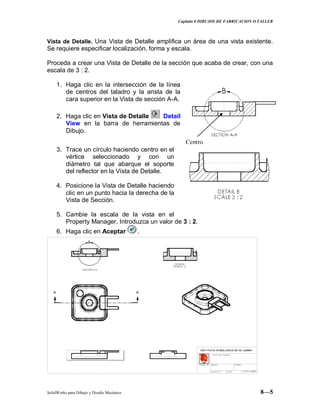 Capitulo 8 DIBUJOS DE FABRICACION O TALLER
SolidWorks para Dibujo y Diseño Mecánico 8—5
Vista de Detalle. Una Vista de Detalle amplifica un área de una vista existente.
Se requiere especificar localización, forma y escala.
Proceda a crear una Vista de Detalle de la sección que acaba de crear, con una
escala de 3 : 2.
1. Haga clic en la intersección de la línea
de centros del taladro y la arista de la
cara superior en la Vista de sección A-A.
2. Haga clic en Vista de Detalle Detail
View en la barra de herramientas de
Dibujo.
3. Trace un círculo haciendo centro en el
vértice seleccionado y con un
diámetro tal que abarque el soporte
del reflector en la Vista de Detalle.
4. Posicione la Vista de Detalle haciendo
clic en un punto hacia la derecha de la
Vista de Sección.
5. Cambie la escala de la vista en el
Property Manager. Introduzca un valor de 3 : 2.
6. Haga clic en Aceptar .
Centro
 