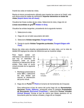 Capitulo 8 DIBUJOS DE FABRICACION O TALLER
SolidWorks para Dibujo y Diseño Mecánico 8—6
Inserte las cotas en todas las vistas.
Repita el mismo procedimiento utilizado para insertar las cotas en la Vista2, solo
que ahora active la casilla de verificación Importar elementos en todas las
vistas (Import ítems into all views).
Visualice las líneas ocultas de las vistas. Seleccione la vista y haga clic en
Líneas escondidas en gris Hidden in Gray.
Visualice las aristas tangentes, procediendo de la siguiente manera:
1. Seleccione la vista.
2. Haga clic con el ratón secundario del ratón
3. Seleccione Aristas tangentes (Tangent Edge)
4. Escoja la opción Aristas Tangentes punteadas (Tangent Edges with
Font).
Mueva las cotas para situarlas apropiadamente en cada vista y en la vista de
detalle B-B agregue las cotas de referencia que se muestran abajo.
Para lograr acotar con
referencia a los vértices en los
que hay un redondeo, es
necesario crear un punto
virtual en la intersección de las
aristas. Para crear el punto
virtual proceda de la siguiente
manera:
1. Mantenga presionada la
tecla Ctrl y seleccione
las dos aristas que
marcan la intersección
del punto virtual.
2. Haga clic en Punto Point en la barra de herramientas de Croquizar.
Para seleccionar el tipo de marca del punto haga clic en Herramientas,
Opciones (Tools, Options), enseguida active la pestaña Propiedades
de Documento (Document Properties) y seleccione Puntos virtuales
(Virtual Sharps). Escoja el tipo de marca que desee aparezca en su
documento para las marcas virtuales y haga clic en Aceptar.
Puntos
virtuales
 