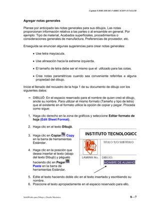 Capitulo 8 DIBUJOS DE FABRICACION O TALLER
SolidWorks para Dibujo y Diseño Mecánico 8—7
Agregar notas generales
Planee por anticipado las notas generales para sus dibujos. Las notas
proporcionan información relativa a las partes o al ensamble en general. Por
ejemplo: Tipo de material, Acabados superficiales, procedimientos o
consideraciones generales de manufactura, Preferencias de proveedor, etc.
Enseguida se enuncian algunas sugerencias para crear notas generales:
Use letra mayúscula.
Use alineación hacia la extrema izquierda.
El tamaño de letra debe ser el mismo que el utilizado para las cotas.
Cree notas paramétricas cuando sea conveniente referirlas a alguna
propiedad del dibujo.
Inicie el llenado del recuadro de la hoja 1 de su documento de dibujo con los
siguientes datos:
− DIBUJÓ: En el espacio reservado para el nombre de quien creó el dibujo,
anote su nombre. Para utilizar el mismo formato (Tamaño y tipo de letra)
que el existente en el formato utilice la opción de copiar y pegar. Proceda
como sigue:
1. Haga clic derecho en la zona de gráficos y seleccione Editar formato de
hoja (Edit Sheet Format).
2. Haga clic en el texto Dibujó.
3. Haga clic en Copiar Copy
en la barra de herramientas
Estándar.
4. Haga clic en la posición que
desea insertar el texto (abajo
del texto Dibujó) y péguelo
haciendo clic en Pegar
Paste en la barra de
herramientas Estándar.
5. Edite el texto haciendo doble clic en el texto insertado y escribiendo su
nombre.
6. Posicione el texto apropiadamente en el espacio reservado para ello.
 