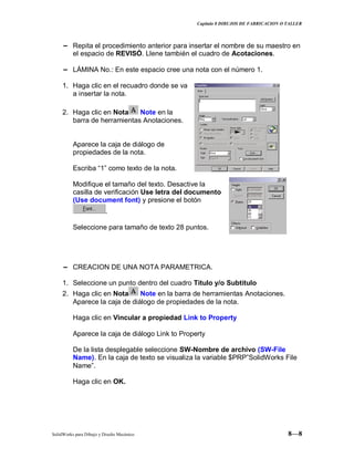 Capitulo 8 DIBUJOS DE FABRICACION O TALLER
SolidWorks para Dibujo y Diseño Mecánico 8—8
− Repita el procedimiento anterior para insertar el nombre de su maestro en
el espacio de REVISÓ. Llene también el cuadro de Acotaciones.
− LÁMINA No.: En este espacio cree una nota con el número 1.
1. Haga clic en el recuadro donde se va
a insertar la nota.
2. Haga clic en Nota Note en la
barra de herramientas Anotaciones.
Aparece la caja de diálogo de
propiedades de la nota.
Escriba “1” como texto de la nota.
Modifique el tamaño del texto. Desactive la
casilla de verificación Use letra del documento
(Use document font) y presione el botón
.
Seleccione para tamaño de texto 28 puntos.
− CREACION DE UNA NOTA PARAMETRICA.
1. Seleccione un punto dentro del cuadro Titulo y/o Subtitulo
2. Haga clic en Nota Note en la barra de herramientas Anotaciones.
Aparece la caja de diálogo de propiedades de la nota.
Haga clic en Vincular a propiedad Link to Property
Aparece la caja de diálogo Link to Property
De la lista desplegable seleccione SW-Nombre de archivo (SW-File
Name). En la caja de texto se visualiza la variable $PRP”SolidWorks File
Name”.
Haga clic en OK.
 