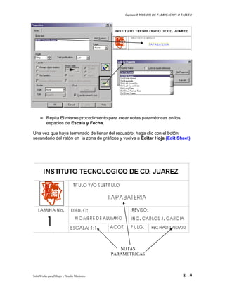 Capitulo 8 DIBUJOS DE FABRICACION O TALLER
SolidWorks para Dibujo y Diseño Mecánico 8—9
− Repita El mismo procedimiento para crear notas paramétricas en los
espacios de Escala y Fecha.
Una vez que haya terminado de llenar del recuadro, haga clic con el botón
secundario del ratón en la zona de gráficos y vuelva a Editar Hoja (Edit Sheet).
NOTAS
PARAMETRICAS
 