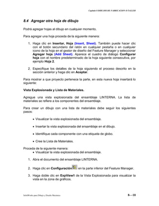 Capitulo 8 DIBUJOS DE FABRICACION O TALLER
SolidWorks para Dibujo y Diseño Mecánico 8—10
8.4 Agregar otra hoja de dibujo
Podrá agregar hojas al dibujo en cualquier momento.
Para agregar una hoja proceda de la siguiente manera:
1. Haga clic en Insertar, Hoja (Insert, Sheet). También puede hacer clic
con el botón secundario del ratón en cualquier pestaña o en cualquier
icono de la hoja en el gestor de diseño del Feature Manager y seleccionar
Agregar hoja (Add Sheet). Aparece el cuadro de diálogo Configurar
hoja con el nombre predeterminado de la hoja siguiente consecutiva, por
ejemplo Hoja 2.
2. Especifique los detalles de la hoja siguiendo el proceso descrito en la
sección anterior y haga clic en Aceptar.
Para mostrar a que proyecto pertenece la parte, en esta nueva hoja insertará lo
siguiente:
Vista Explosionada y Lista de Materiales.
Agregue una vista explosionada del ensamblaje LINTERNA. La lista de
materiales se refiere a los componentes del ensamblaje.
Para crear un dibujo con una lista de materiales debe seguir los siguientes
pasos:
Visualizar la vista explosionada del ensamblaje.
Insertar la vista explosionada del ensamblaje en el dibujo.
Identifique cada componente con una etiqueta de globo.
Cree la Lista de Materiales.
Proceda de la siguiente manera:
Visualizar la vista explosionada del ensamblaje.
1. Abra el documento del ensamblaje LINTERNA.
2. Haga clic en Configuración en la parte inferior del Feature Manager.
3. Haga doble clic en ExpView1 de la Vista Explosionada para visualizar la
vista en la zona de gráficos.
 