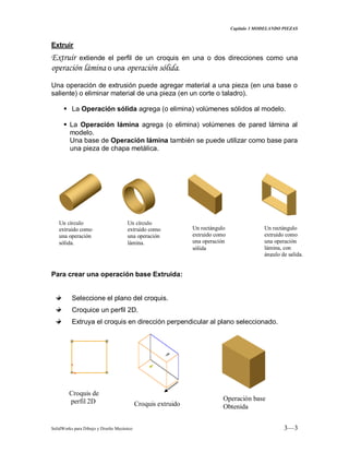 Capitulo 3 MODELANDO PIEZAS
SolidWorks para Dibujo y Diseño Mecánico 3—3
Extruir
Extruir extiende el perfil de un croquis en una o dos direcciones como una
operación lámina o una operación sólida.
Una operación de extrusión puede agregar material a una pieza (en una base o
saliente) o eliminar material de una pieza (en un corte o taladro).
 La Operación sólida agrega (o elimina) volúmenes sólidos al modelo.
 La Operación lámina agrega (o elimina) volúmenes de pared lámina al
modelo.
Una base de Operación lámina también se puede utilizar como base para
una pieza de chapa metálica.
Para crear una operación base Extruida:
Seleccione el plano del croquis.
Croquice un perfil 2D.
Extruya el croquis en dirección perpendicular al plano seleccionado.
Un círculo
extruido como
una operación
sólida.
Un círculo
extruido como
una operación
lámina.
Un rectángulo
extruido como
una operación
sólida
Un rectángulo
extruido como
una operación
lámina, con
ángulo de salida.
Croquis de
perfil 2D Croquis extruido
Operación base
Obtenida
 