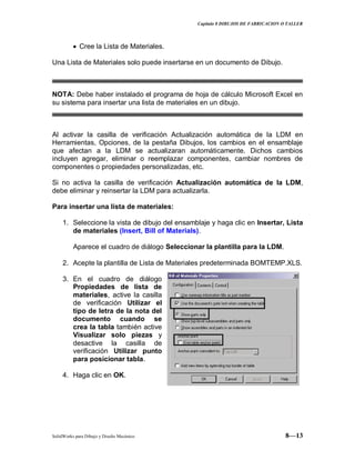 Capitulo 8 DIBUJOS DE FABRICACION O TALLER
SolidWorks para Dibujo y Diseño Mecánico 8—13
Cree la Lista de Materiales.
Una Lista de Materiales solo puede insertarse en un documento de Dibujo.
NOTA: Debe haber instalado el programa de hoja de cálculo Microsoft Excel en
su sistema para insertar una lista de materiales en un dibujo.
Al activar la casilla de verificación Actualización automática de la LDM en
Herramientas, Opciones, de la pestaña Dibujos, los cambios en el ensamblaje
que afectan a la LDM se actualizaran automáticamente. Dichos cambios
incluyen agregar, eliminar o reemplazar componentes, cambiar nombres de
componentes o propiedades personalizadas, etc.
Si no activa la casilla de verificación Actualización automática de la LDM,
debe eliminar y reinsertar la LDM para actualizarla.
Para insertar una lista de materiales:
1. Seleccione la vista de dibujo del ensamblaje y haga clic en Insertar, Lista
de materiales (Insert, Bill of Materials).
Aparece el cuadro de diálogo Seleccionar la plantilla para la LDM.
2. Acepte la plantilla de Lista de Materiales predeterminada BOMTEMP.XLS.
3. En el cuadro de diálogo
Propiedades de lista de
materiales, active la casilla
de verificación Utilizar el
tipo de letra de la nota del
documento cuando se
crea la tabla también active
Visualizar solo piezas y
desactive la casilla de
verificación Utilizar punto
para posicionar tabla.
4. Haga clic en OK.
 