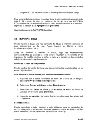 Capitulo 8 DIBUJOS DE FABRICACION O TALLER
SolidWorks para Dibujo y Diseño Mecánico 8—15
3. Salga de EXCEL haciendo clic en cualquier punto de la hoja de dibujo.
Para terminar la hoja de dibujo proceda a llenar la información del recuadro de la
hoja 2. El nombre de titulo y/o subtitulo del dibujo debe ser LINTERNA
EXPLOSIONADA. Si requiere información como introducir los datos al recuadro,
regrese a la sección 5.4.2 Agregar notas generales.
Guarde el documento TAPA BATERÍA.sldwg.
8.5 Imprimir el dibujo
Puede imprimir o trazar una hoja completa de dibujo, o imprimir solamente el
área seleccionada de la hoja. Puede imprimir en blanco y negro
(predeterminado) o en color.
Antes de proceder a imprimir el dibujo, haga las modificaciones
correspondientes de acuerdo a como quiere visualizar el documento en la
impresión. Es posible modificar el color, el estilo y el espesor de las entidades
del dibujo, de acuerdo con lo siguiente:
Fuente de la línea de componente
Puede cambiar la fuente de línea para los componentes seleccionados en un
ensamblaje de dibujo.
Para modificar la fuente de línea para un componente seleccionado:
1. Haga clic con el botón secundario del ratón en la vista de un dibujo y
seleccione Propiedades de componente.
2. Seleccione Aristas visibles en la lista Tipo de arista.
3. Seleccione un Estilo de línea y un Espesor de línea. La línea se
visualiza en el cuadro Vista preliminar.
4. Haga clic en Aceptar. La nueva fuente se utiliza para las aristas del
componente.
Formato de línea
Puede especificar el color, espesor y estilo utilizados para las entidades de
croquis agregadas a un dibujo0. También puede modificar el aspecto de las
líneas existentes, aristas y entidades de croquis de un dibujo.
 