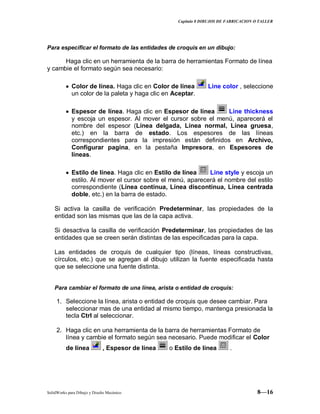 Capitulo 8 DIBUJOS DE FABRICACION O TALLER
SolidWorks para Dibujo y Diseño Mecánico 8—16
Para especificar el formato de las entidades de croquis en un dibujo:
Haga clic en un herramienta de la barra de herramientas Formato de línea
y cambie el formato según sea necesario:
Color de línea. Haga clic en Color de línea Line color , seleccione
un color de la paleta y haga clic en Aceptar.
Espesor de línea. Haga clic en Espesor de línea Line thickness
y escoja un espesor. Al mover el cursor sobre el menú, aparecerá el
nombre del espesor (Línea delgada, Línea normal, Línea gruesa,
etc.) en la barra de estado. Los espesores de las líneas
correspondientes para la impresión están definidos en Archivo,
Configurar pagina, en la pestaña Impresora, en Espesores de
líneas.
Estilo de línea. Haga clic en Estilo de línea Line style y escoja un
estilo. Al mover el cursor sobre el menú, aparecerá el nombre del estilo
correspondiente (Línea continua, Línea discontinua, Línea centrada
doble, etc.) en la barra de estado.
Si activa la casilla de verificación Predeterminar, las propiedades de la
entidad son las mismas que las de la capa activa.
Si desactiva la casilla de verificación Predeterminar, las propiedades de las
entidades que se creen serán distintas de las especificadas para la capa.
Las entidades de croquis de cualquier tipo (líneas, líneas constructivas,
círculos, etc.) que se agregan al dibujo utilizan la fuente especificada hasta
que se seleccione una fuente distinta.
Para cambiar el formato de una línea, arista o entidad de croquis:
1. Seleccione la línea, arista o entidad de croquis que desee cambiar. Para
seleccionar mas de una entidad al mismo tiempo, mantenga presionada la
tecla Ctrl al seleccionar.
2. Haga clic en una herramienta de la barra de herramientas Formato de
línea y cambie el formato según sea necesario. Puede modificar el Color
de línea , Espesor de línea o Estilo de línea .
 