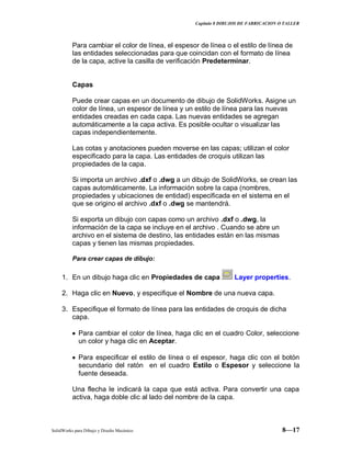 Capitulo 8 DIBUJOS DE FABRICACION O TALLER
SolidWorks para Dibujo y Diseño Mecánico 8—17
Para cambiar el color de línea, el espesor de línea o el estilo de línea de
las entidades seleccionadas para que coincidan con el formato de línea
de la capa, active la casilla de verificación Predeterminar.
Capas
Puede crear capas en un documento de dibujo de SolidWorks. Asigne un
color de línea, un espesor de línea y un estilo de línea para las nuevas
entidades creadas en cada capa. Las nuevas entidades se agregan
automáticamente a la capa activa. Es posible ocultar o visualizar las
capas independientemente.
Las cotas y anotaciones pueden moverse en las capas; utilizan el color
especificado para la capa. Las entidades de croquis utilizan las
propiedades de la capa.
Si importa un archivo .dxf o .dwg a un dibujo de SolidWorks, se crean las
capas automáticamente. La información sobre la capa (nombres,
propiedades y ubicaciones de entidad) especificada en el sistema en el
que se origino el archivo .dxf o .dwg se mantendrá.
Si exporta un dibujo con capas como un archivo .dxf o .dwg, la
información de la capa se incluye en el archivo . Cuando se abre un
archivo en el sistema de destino, las entidades están en las mismas
capas y tienen las mismas propiedades.
Para crear capas de dibujo:
1. En un dibujo haga clic en Propiedades de capa Layer properties.
2. Haga clic en Nuevo, y especifique el Nombre de una nueva capa.
3. Especifique el formato de línea para las entidades de croquis de dicha
capa.
Para cambiar el color de línea, haga clic en el cuadro Color, seleccione
un color y haga clic en Aceptar.
Para especificar el estilo de línea o el espesor, haga clic con el botón
secundario del ratón en el cuadro Estilo o Espesor y seleccione la
fuente deseada.
Una flecha le indicará la capa que está activa. Para convertir una capa
activa, haga doble clic al lado del nombre de la capa.
 