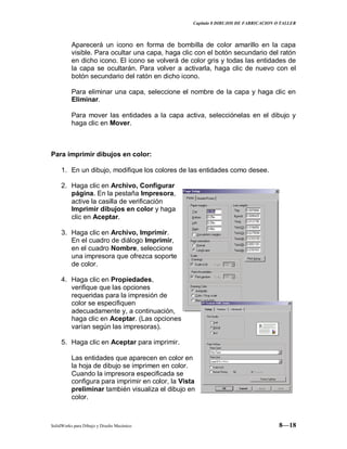 Capitulo 8 DIBUJOS DE FABRICACION O TALLER
SolidWorks para Dibujo y Diseño Mecánico 8—18
Aparecerá un icono en forma de bombilla de color amarillo en la capa
visible. Para ocultar una capa, haga clic con el botón secundario del ratón
en dicho icono. El icono se volverá de color gris y todas las entidades de
la capa se ocultarán. Para volver a activarla, haga clic de nuevo con el
botón secundario del ratón en dicho icono.
Para eliminar una capa, seleccione el nombre de la capa y haga clic en
Eliminar.
Para mover las entidades a la capa activa, selecciónelas en el dibujo y
haga clic en Mover.
Para imprimir dibujos en color:
1. En un dibujo, modifique los colores de las entidades como desee.
2. Haga clic en Archivo, Configurar
página. En la pestaña Impresora,
active la casilla de verificación
Imprimir dibujos en color y haga
clic en Aceptar.
3. Haga clic en Archivo, Imprimir.
En el cuadro de diálogo Imprimir,
en el cuadro Nombre, seleccione
una impresora que ofrezca soporte
de color.
4. Haga clic en Propiedades,
verifique que las opciones
requeridas para la impresión de
color se especifiquen
adecuadamente y, a continuación,
haga clic en Aceptar. (Las opciones
varían según las impresoras).
5. Haga clic en Aceptar para imprimir.
Las entidades que aparecen en color en
la hoja de dibujo se imprimen en color.
Cuando la impresora especificada se
configura para imprimir en color, la Vista
preliminar también visualiza el dibujo en
color.
 