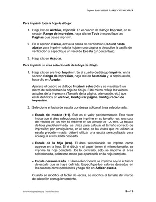 Capitulo 8 DIBUJOS DE FABRICACION O TALLER
SolidWorks para Dibujo y Diseño Mecánico 8—19
Para imprimir toda la hoja de dibujo:
1. Haga clic en Archivo, Imprimir. En el cuadro de diálogo Imprimir, en la
sección Rango de impresión, haga clic en Todo o especifique las
Paginas que desea imprimir.
2. En la sección Escala, active la casilla de verificación Reducir hasta
ajustar para imprimir toda la hoja en una pagina, o desactive la casilla de
verificación y especifique un valor de Escala (un porcentaje).
3. Haga clic en Aceptar.
Para imprimir un área seleccionada de la hoja de dibujo:
1. Haga clic en archivo, Imprimir. En el cuadro de diálogo Imprimir, en la
sección Rango de impresión, haga clic en Selección y, a continuación,
haga clic en Aceptar.
Aparece el cuadro de diálogo Imprimir selección y se visualizará un
marco de selección en la hoja de dibujo. Este marco refleja los valores
actuales de la impresora (Tamaño de la página, orientación, etc.) que
están definidos en Archivo, Configurar página, Configuración de
impresión.
2. Seleccione el factor de escala que desea aplicar al área seleccionada.
Escala del modelo (1:1). Éste es el valor predeterminado. Este valor
indica que el área seleccionada se imprime en su tamaño real; una cota
del modelo de 100 mm se imprime en un tamaño de 100 mm. La escala
de hoja predeterminada se utiliza para calcular el tamaño correcto de
impresión; por consiguiente, en el caso de las vistas que no utilizan la
escala predeterminada, deberá utilizar una escala personalizada para
conseguir el resultado deseado.
Escala de la hoja (n:n). El área seleccionada se imprime como
aparece en la hoja. Si el dibujo y el papel tienen el mismo tamaño, se
imprime la hoja completa. De lo contrario, sólo se imprime el área
seleccionada, del mismo modo que aparecería en la hoja completa.
Escala personalizada. El área seleccionada se imprime según el factor
de escala que se haya definido. Especifique loa valores deseados en
los cuadros correspondientes y haga clic en Aplicar escala.
Cuando se modifica el factor de escala, se modifica el tamaño del marco
de selección consiguientemente.
 
