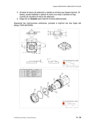 Capitulo 8 DIBUJOS DE FABRICACION O TALLER
SolidWorks para Dibujo y Diseño Mecánico 8—20
3. Arrastre el marco de selección y sitúelo en el área que desea imprimir. Si
desea, puede trasladar o aplicar el zoom a la vista o cambiar la hoja
cuando se visualice el marco de selección.
4. Haga clic en Aceptar para imprimir el área seleccionada.
Siguiendo las instrucciones anteriores, proceda a imprimir las dos hojas del
dibujo TAPA BATERÍA.
 