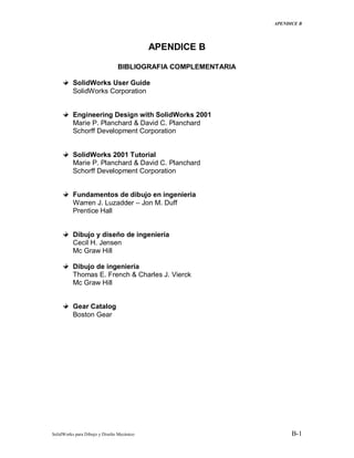 APENDICE B
SolidWorks para Dibujo y Diseño Mecánico B-1
APENDICE B
BIBLIOGRAFIA COMPLEMENTARIA
SolidWorks User Guide
SolidWorks Corporation
Engineering Design with SolidWorks 2001
Marie P. Planchard & David C. Planchard
Schorff Development Corporation
SolidWorks 2001 Tutorial
Marie P. Planchard & David C. Planchard
Schorff Development Corporation
Fundamentos de dibujo en ingenieria
Warren J. Luzadder – Jon M. Duff
Prentice Hall
Dibujo y diseño de ingeniería
Cecil H. Jensen
Mc Graw Hill
Dibujo de ingeniería
Thomas E. French & Charles J. Vierck
Mc Graw Hill
Gear Catalog
Boston Gear
 