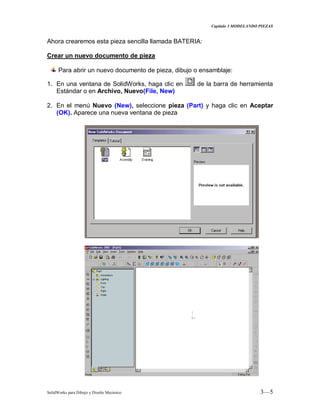 Capitulo 3 MODELANDO PIEZAS
SolidWorks para Dibujo y Diseño Mecánico 3—5
Ahora crearemos esta pieza sencilla llamada BATERIA:
Crear un nuevo documento de pieza
Para abrir un nuevo documento de pieza, dibujo o ensamblaje:
1. En una ventana de SolidWorks, haga clic en de la barra de herramienta
Estándar o en Archivo, Nuevo(File, New)
2. En el menú Nuevo (New), seleccione pieza (Part) y haga clic en Aceptar
(OK). Aparece una nueva ventana de pieza
 