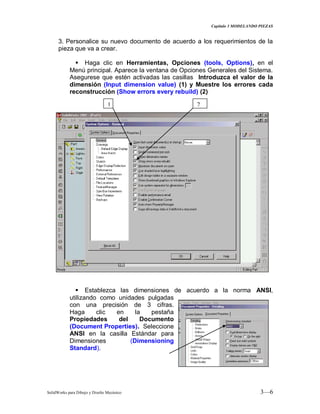 Capitulo 3 MODELANDO PIEZAS
SolidWorks para Dibujo y Diseño Mecánico 3—6
3. Personalice su nuevo documento de acuerdo a los requerimientos de la
pieza que va a crear.
 Haga clic en Herramientas, Opciones (tools, Options), en el
Menú principal. Aparece la ventana de Opciones Generales del Sistema.
Asegurese que estén activadas las casillas Introduzca el valor de la
dimensión (Input dimension value) (1) y Muestre los errores cada
reconstrucción (Show errors every rebuild) (2)
 Establezca las dimensiones de acuerdo a la norma ANSI,
utilizando como unidades pulgadas
con una precisión de 3 cifras.
Haga clic en la pestaña
Propiedades del Documento
(Document Properties). Seleccione
ANSI en la casilla Estándar para
Dimensiones (Dimensioning
Standard).
1 2
 