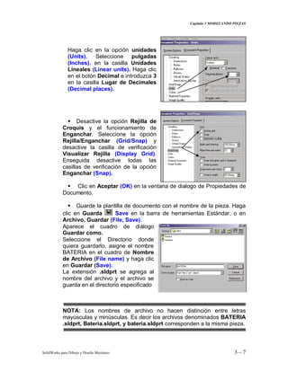 Capitulo 3 MODELANDO PIEZAS
SolidWorks para Dibujo y Diseño Mecánico 3—7
Haga clic en la opción unidades
(Units). Seleccione pulgadas
(Inches), en la casilla Unidades
Lineales (Linear units). Haga clic
en el botón Decimal e introduzca 3
en la casilla Lugar de Decimales
(Decimal places).
 Desactive la opción Rejilla de
Croquis y el funcionamiento de
Enganchar. Seleccione la opción
Rejilla/Enganchar (Grid/Snap) y
desactive la casilla de verificación
Visualizar Rejilla (Display Grid).
Enseguida desactive todas las
casillas de verificación de la opción
Enganchar (Snap).
 Clic en Aceptar (OK) en la ventana de dialogo de Propiedades de
Documento.
 Guarde la plantilla de documento con el nombre de la pieza. Haga
clic en Guarda Save en la barra de herramientas Estándar, o en
Archivo, Guardar (File, Save).
Aparece el cuadro de diálogo
Guardar como.
Seleccione el Directorio donde
quiera guardarlo, asigne el nombre
BATERIA en el cuadro de Nombre
de Archivo (File name) y haga clic
en Guardar (Save).
La extensión .sldprt se agrega al
nombre del archivo y el archivo se
guarda en el directorio especificado
NOTA: Los nombres de archivo no hacen distinción entre letras
mayúsculas y minúsculas. Es decir los archivos denominados BATERIA
.sldprt, Bateria.sldprt, y bateria.sldprt corresponden a la misma pieza.
 