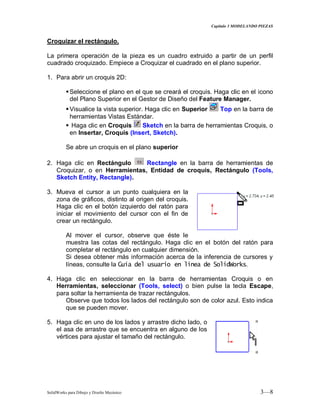 Capitulo 3 MODELANDO PIEZAS
SolidWorks para Dibujo y Diseño Mecánico 3—8
Croquizar el rectángulo.
La primera operación de la pieza es un cuadro extruido a partir de un perfil
cuadrado croquizado. Empiece a Croquizar el cuadrado en el plano superior.
1. Para abrir un croquis 2D:
Seleccione el plano en el que se creará el croquis. Haga clic en el icono
del Plano Superior en el Gestor de Diseño del Feature Manager.
Visualice la vista superior. Haga clic en Superior Top en la barra de
herramientas Vistas Estándar.
 Haga clic en Croquis Sketch en la barra de herramientas Croquis, o
en Insertar, Croquis (Insert, Sketch).
Se abre un croquis en el plano superior
2. Haga clic en Rectángulo Rectangle en la barra de herramientas de
Croquizar, o en Herramientas, Entidad de croquis, Rectángulo (Tools,
Sketch Entity, Rectangle).
3. Mueva el cursor a un punto cualquiera en la
zona de gráficos, distinto al origen del croquis.
Haga clic en el botón izquierdo del ratón para
iniciar el movimiento del cursor con el fin de
crear un rectángulo.
Al mover el cursor, observe que éste le
muestra las cotas del rectángulo. Haga clic en el botón del ratón para
completar el rectángulo en cualquier dimensión.
Si desea obtener más información acerca de la inferencia de cursores y
líneas, consulte la Guía del usuario en línea de SolidWorks.
4. Haga clic en seleccionar en la barra de herramientas Croquis o en
Herramientas, seleccionar (Tools, select) o bien pulse la tecla Escape,
para soltar la herramienta de trazar rectángulos.
Observe que todos los lados del rectángulo son de color azul. Esto indica
que se pueden mover.
5. Haga clic en uno de los lados y arrastre dicho lado, o
el asa de arrastre que se encuentra en alguno de los
vértices para ajustar el tamaño del rectángulo.
 