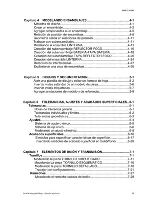 CONTENIDO
SolidWorks para Dibujo y Diseño Mecánico ii
Capitulo 4 MODELANDO ENSAMBLAJES..................................................4-1
Métodos de diseño.................................................................................4-1
Crear un ensamblaje..............................................................................4-2
Agregar componentes a un ensamblaje.................................................4-5
Relación de posición de ensamblaje......................................................4-8
Geometría valida en relaciones de posición.........................................4-11
Trabajar con subensamblajes...............................................................4-11
Modelando el ensamble LINTERNA.....................................................4-13
Creación del subensamblaje REFLECTOR-FOCO..............................4-16
Creación del subensamblaje BATERÍA-TAPA BATERÍA.....................4-18
Creación del subensamblaje TAPA-REFLECTOR-FOCO...................4-20
Creación del ensamble LINTERNA......................................................4-24
Detección de Interferencias..................................................................4-27
Explosionar una vista de ensamblaje...................................................4-30
Capitulo 5 DIBUJOS Y DOCUMENTACION.................................................5-1
Abrir una plantilla de dibujo y editar un formato de hoja.........................5-2
Insertar vistas estándar de un modelo de pieza.....................................5-6
Insertar vistas etiquetadas......................................................................5-7
Agregar anotaciones de modelo y de referencia....................................5-9
Capitulo 6 TOLERANCIAS, AJUSTES Y ACABADOS SUPERFICIALES...6-1
Tolerancias..................................................................................................6-1
Notas de tolerancia general...................................................................6-1
Tolerancias individuales y limites...........................................................6-2
Tolerancias geométricas........................................................................6-3
Ajustes........................................................................................................6-4
Sistema de agujero único......................................................................6-5
Sistema de eje único.............................................................................6-6
Modelando un ajuste cilíndrico..............................................................6-8
Acabados superficiales...........................................................................6-16
Símbolos para especificar características de superficie.....................6-17
Insertando símbolos de acabado superficial en SolidWorks..............6-20
Capitulo 7 ELEMENTOS DE UNIÓN Y TRANSMISIÓN................................7-1
Tornillos......................................................................................................7-1
Modelando la pieza TORNILLO SIMPLIFICADO.................................7-11
Modelando La pieza TORNILLO ESQUEMATICO..............................7-16
Modelando la pieza TORNILLO DETALLADO....................................7-18
Trabajar con configuraciones..............................................................7-21
Remaches................................................................................................7-27
Modelando el remache cabeza de botón............................................7-29
 