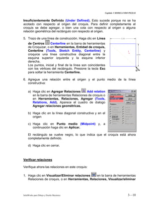 Capitulo 3 MODELANDO PIEZAS
SolidWorks para Dibujo y Diseño Mecánico 3—10
Insuficientemente Definido (Under Defined). Esto sucede porque no se ha
acotado con respecto al origen del croquis. Para definir completamente el
croquis se debe agregar, o bien una cota con respecto al origen o alguna
relación geométrica del rectángulo con respecto al origen.
5. Trazo de una línea de construcción. Haga clic en Línea
de Centros Centerline en la barra de herramientas
de Croquizar, o en Herramientas, Entidad de croquis,
Centerline (Tools, Sketch Entity, Centerline) y
croquice una línea constructiva diagonal entre la
esquina superior izquierda y la esquina inferior
derecha.
Los puntos, inicial y final de la línea son coincidentes
con los vértices del rectángulo. Presione la tecla Esc
para soltar la herramienta Centerline.
6. Agregue una relación entre el origen y el punto medio de la línea
constructiva:
a) Haga clic en Agregar Relaciones Add relation
en la barra de herramientas Relaciones de croquis o
en Herramientas, Relaciones, Agregar (Tools,
Relations, Add). Aparece el cuadro de dialogo
Agregar relaciones geométricas.
b) Haga clic en la línea diagonal constructiva y en el
origen
c) Haga clic en Punto medio (Midpoint) y, a
continuación haga clic en Aplicar.
El rectángulo se vuelve negro, lo que indica que el croquis está ahora
completamente definido.
d) Haga clic en cerrar.
Verificar relaciones
Verifique ahora las relaciones en este croquis:
1. Haga clic en Visualizar/Eliminar relaciones en la barra de herramientas
Relaciones de croquis, o en Herramientas, Relaciones, Visualizar/eliminar
 