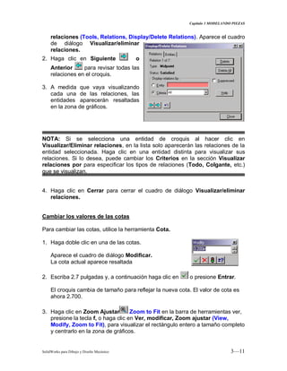 Capitulo 3 MODELANDO PIEZAS
SolidWorks para Dibujo y Diseño Mecánico 3—11
relaciones (Tools, Relations, Display/Delete Relations). Aparece el cuadro
de diálogo Visualizar/eliminar
relaciones.
2. Haga clic en Siguiente o
Anterior para revisar todas las
relaciones en el croquis.
3. A medida que vaya visualizando
cada una de las relaciones, las
entidades aparecerán resaltadas
en la zona de gráficos.
NOTA: Si se selecciona una entidad de croquis al hacer clic en
Visualizar/Eliminar relaciones, en la lista solo aparecerán las relaciones de la
entidad seleccionada. Haga clic en una entidad distinta para visualizar sus
relaciones. Si lo desea, puede cambiar los Criterios en la sección Visualizar
relaciones por para especificar los tipos de relaciones (Todo, Colgante, etc.)
que se visualizan.
4. Haga clic en Cerrar para cerrar el cuadro de diálogo Visualizar/eliminar
relaciones.
Cambiar los valores de las cotas
Para cambiar las cotas, utilice la herramienta Cota.
1. Haga doble clic en una de las cotas.
Aparece el cuadro de diálogo Modificar.
La cota actual aparece resaltada
2. Escriba 2.7 pulgadas y, a continuación haga clic en o presione Entrar.
El croquis cambia de tamaño para reflejar la nueva cota. El valor de cota es
ahora 2.700.
3. Haga clic en Zoom Ajustar Zoom to Fit en la barra de herramientas ver,
presione la tecla f, o haga clic en Ver, modificar, Zoom ajustar (View,
Modify, Zoom to Fit), para visualizar el rectángulo entero a tamaño completo
y centrarlo en la zona de gráficos.
 