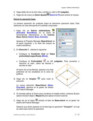 Capitulo 3 MODELANDO PIEZAS
SolidWorks para Dibujo y Diseño Mecánico 3—12
4. Haga doble clic en la otra cota y cambie su valor a 2.7 pulgadas.
5. Haga clic de nuevo en Zoom Ajustar Zoom to Fit para centrar el croquis.
Extruir la operación base
La primera operación de cualquier pieza se denomina operación base. Esta
operación se crea extruyendo el cuadrado croquizado.
1. Haga clic en Extruir saliente/base
(Extruded Boss/Base) en la barra de
herramientas Operaciones, o en insertar,
Base, Extruir (Insert, Boss, Extrude).
Aparece el Property Manager Base-Extruir en
el panel izquierdo, y la vista del croquis se
vuelve isométrica.
2. En Dirección 1 , efectúe lo siguiente:
Configure la Condición final en Hasta
profundidad especificada (Blind).
Configure la Profundidad en 4.1 pulgadas. Para aumentar o
disminuir el valor, utilice las flechas o
escriba el valor.
Al hacer clic en las flechas, aparece una vista
preliminar de los resultados en la zona de
gráficos.
3. Haga clic en Aceptar para crear la
extrusión.
La nueva operación Base-Extruir (Base-
Extruded), aparece en el gestor de diseño
del Feature Manager.
4. Si necesita aplicar el Zoom para visualizar el modelo entero, presione Z para
aplicar el Zoom alejar o Mayús+Z para aplicar el Zoom acercar.
5. Haga clic en el signo situado al lado de Base-extruir en el gestor de
diseño del Feature Manager.
Observe que ahora aparece en la lista bajo la operación “Croquis1”, el cual
se utilizó para extruir la operación.
 