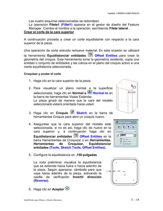 Capitulo 3 MODELANDO PIEZAS
SolidWorks para Dibujo y Diseño Mecánico 3—14
Las cuatro esquinas seleccionadas se redondean.
La operación Filete1 (Fillet1) aparece en el gestor de diseño del Feature
Manager. Cambie el nombre a la operación, escribiendo Filete lateral.
Crear el corte de la cara superior
A continuación proceda a crear un corte equidistante con respecto a la cara
superior de la pieza.
Una operación de corte extruido remueve material. En esta ocasión se utilizará
la herramienta Equidistanciar entidades Offset Entities para crear la
geometría del croquis. Esta herramienta toma la geometría existente, copia una
entidad o conjunto de entidades y las coloca en el plano del croquis activo a una
cierta equidistancia seleccionada.
Croquizar y acotar el corte
1. Haga clic en la cara superior de la pieza.
2. Para visualizar un plano normal a la superficie
seleccionada, haga clic en Normal a Normal to en
la barra de herramientas Vistas Estándar.
La pieza girará de manera que la cara del modelo
seleccionado estará orientada hacia usted.
3. Haga clic en Croquis Sketch en la barra de
herramientas Croquis para abrir un croquis nuevo.
4. Asegurese que la cara superior del modelo este
seleccionada, si no es así, haga clic de nuevo en la
cara superior y, a continuación haga clic en
Equidistanciar entidades Offset Entities en la
barra Herramientas de Croquizar o en Herramientas,
Herramientas de Croquizar, Equidistanciar
entidades (Tools, Sketch Tools, Offset Entities).
5. Configure la equidistancia en .150 pulgadas
La vista preliminar visualiza la equidistancia
que se extiende hacia fuera o hacia adentro de
la pieza. Según aparezca, cámbiela para que
vaya hacia adentro de la pieza, activando la
casilla de verificación Invertir dirección
(Reverse).
6. Haga clic en Aceptar
 