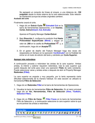 Capitulo 3 MODELANDO PIEZAS
SolidWorks para Dibujo y Diseño Mecánico 3—15
Se agregará un conjunto de líneas al croquis, a una distancia de .150
pulgadas desde la arista externa de la cara seleccionada. Esta relación
se mantendrá aunque las aristas originales cambien.
Acabado del corte
Finalmente creará el corte.
1. Haga clic en Extruir Corte Extruded Cut en la
barra de herramientas Operaciones, o en Insertar,
Cortar, Extruir(Insert, Cut, Extrude)
Aparece el Property Manager Cortar-Extruir
2. Bajo Dirección 1, configure la condición final Hasta
Profundidad Especificada (Blind) y asigne un
valor de .200 en la casilla de Profundidad y, a
continuación, haga clic en Aceptar .
3. En el gestor de diseño del Feature Manager haga dos veces clic
(espaciados en tiempo) en la operación Cut-Extrude1 con la finalidad de
entrar en el modo de edición del texto y cámbielo por Corte Superior.
Agregar más redondeos
A continuación proceda a redondear las aristas de la cara superior. Ambas
aristas, la interior y exterior requieren redondeos. Use la cara superior que
quedó después del corte para crear una operación Filete de radio constante.
Puede seleccionar caras y aristas antes o después de abrir el Property Manager
Redondeo (Fillet).
La cara superior es angosta y muy pequeña, por lo tanto representa cierta
dificultad seleccionarla de la manera habitual. En esta sección se utilizará la
herramienta Filtro de Selección
1. Haga clic en Redondeo Fillet en la barra de herramientas de Operaciones.
2. Visualice la barra de herramientas Filtro de Selección. En el menú principal
haga clic en Ver, Herramientas, Filtro de Selección (View, Toolbars,
Selection Filter).
3. Haga clic en Filtro de Caras Filter Faces en la barra de herramientas
Filtro de Selección y, a continuación seleccione la cara superior sobre la que
se encuentran las aristas a redondear.
 