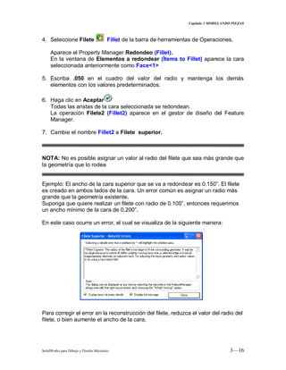 Capitulo 3 MODELANDO PIEZAS
SolidWorks para Dibujo y Diseño Mecánico 3—16
4. Seleccione Filete Fillet de la barra de herramientas de Operaciones.
Aparece el Property Manager Redondeo (Fillet).
En la ventana de Elementos a redondear (Ítems to Fillet) aparece la cara
seleccionada anteriormente como Face<1>
5. Escriba .050 en el cuadro del valor del radio y mantenga los demás
elementos con los valores predeterminados.
6. Haga clic en Aceptar
Todas las aristas de la cara seleccionada se redondean.
La operación Filete2 (Fillet2) aparece en el gestor de diseño del Feature
Manager.
7. Cambie el nombre Fillet2 a Filete superior.
NOTA: No es posible asignar un valor al radio del filete que sea más grande que
la geometría que lo rodea
Ejemplo: El ancho de la cara superior que se va a redondear es 0.150”. El filete
es creado en ambos lados de la cara. Un error común es asignar un radio más
grande que la geometría existente.
Suponga que quiere realizar un filete con radio de 0.100”, entonces requerimos
un ancho mínimo de la cara de 0.200”.
En este caso ocurre un error, el cual se visualiza de la siguiente manera:
Para corregir el error en la reconstrucción del filete, reduzca el valor del radio del
filete, o bien aumente el ancho de la cara.
 