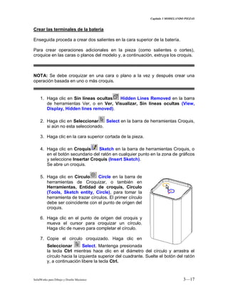 Capitulo 3 MODELANDO PIEZAS
SolidWorks para Dibujo y Diseño Mecánico 3—17
Crear las terminales de la batería
Enseguida proceda a crear dos salientes en la cara superior de la batería.
Para crear operaciones adicionales en la pieza (como salientes o cortes),
croquice en las caras o planos del modelo y, a continuación, extruya los croquis.
NOTA: Se debe croquizar en una cara o plano a la vez y después crear una
operación basada en uno o más croquis.
1. Haga clic en Sin líneas ocultas Hidden Lines Removed en la barra
de herramientas Ver, o en Ver, Visualizar, Sin líneas ocultas (View,
Display, Hidden lines removed).
2. Haga clic en Seleccionar Select en la barra de herramientas Croquis,
si aún no esta seleccionado.
3. Haga clic en la cara superior cortada de la pieza.
4. Haga clic en Croquis Sketch en la barra de herramientas Croquis, o
en el botón secundario del ratón en cualquier punto en la zona de gráficos
y seleccione Insertar Croquis (Insert Sketch).
Se abre un croquis.
5. Haga clic en Circulo Circle en la barra de
herramientas de Croquizar, o también en
Herramientas, Entidad de croquis, Circulo
(Tools, Sketch entity, Circle), para tomar la
herramienta de trazar círculos. El primer círculo
debe ser coincidente con el punto de origen del
croquis.
6. Haga clic en el punto de origen del croquis y
mueva el cursor para croquizar un círculo.
Haga clic de nuevo para completar el círculo.
7. Copie el circulo croquizado. Haga clic en
Seleccionar Select. Mantenga presionada
la tecla Ctrl mientras hace clic en el diámetro del círculo y arrastra el
círculo hacia la izquierda superior del cuadrante. Suelte el botón del ratón
y, a continuación libere la tecla Ctrl.
 