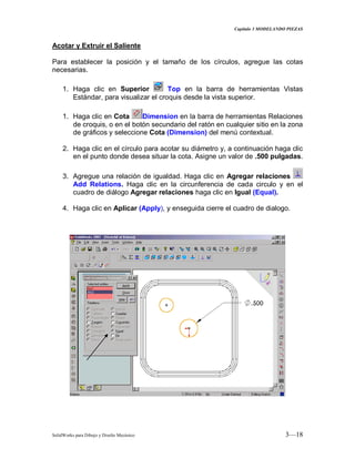 Capitulo 3 MODELANDO PIEZAS
SolidWorks para Dibujo y Diseño Mecánico 3—18
Acotar y Extruir el Saliente
Para establecer la posición y el tamaño de los círculos, agregue las cotas
necesarias.
1. Haga clic en Superior Top en la barra de herramientas Vistas
Estándar, para visualizar el croquis desde la vista superior.
1. Haga clic en Cota Dimension en la barra de herramientas Relaciones
de croquis, o en el botón secundario del ratón en cualquier sitio en la zona
de gráficos y seleccione Cota (Dimension) del menú contextual.
2. Haga clic en el círculo para acotar su diámetro y, a continuación haga clic
en el punto donde desea situar la cota. Asigne un valor de .500 pulgadas.
3. Agregue una relación de igualdad. Haga clic en Agregar relaciones
Add Relations. Haga clic en la circunferencia de cada circulo y en el
cuadro de diálogo Agregar relaciones haga clic en Igual (Equal).
4. Haga clic en Aplicar (Apply), y enseguida cierre el cuadro de dialogo.
 