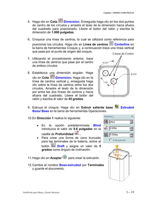 Capitulo 3 MODELANDO PIEZAS
SolidWorks para Dibujo y Diseño Mecánico 3—19
5. Haga clic en Cota Dimension. Enseguida haga clic en los dos puntos
de centro de los círculos y arrastre el texto de la dimensión hacia afuera
del cuadrado para posicionarlo. Libere el botón del ratón y escriba la
dimensión de 1.000 pulgadas.
6. Croquice una línea de centros, la cual se utilizará como referencia para
posicionar los círculos. Haga clic en Línea de centros Centerline en
la barra de herramientas Croquis y, a continuación trace una línea vertical
que pase por el punto de origen del croquis.
7. Utilizando el procedimiento anterior, trace
una línea de centros que pase por el centro
de ambos círculos
8. Establezca una dimensión angular. Haga
clic en Cota Dimension. Haga clic en la
línea de centros vertical y, enseguida haga
clic sobre la línea de centros entre los dos
círculos. Arrastre el texto de la dimensión
por entre las dos líneas de centros y hacia
afuera del cuadrado. Libere el botón del
ratón y escriba el valor de 45 grados.
9. Extruya el croquis. Haga clic en Extruir saliente base Extruded
Boss/ Base en la barra de herramientas Operaciones.
10.En Dirección 1 realice lo siguiente:
En la opción predeterminada Blind
introduzca el valor de 0.6 pulgadas en la
casilla de Profundidad .
Para crear una forma de cono truncado
para las terminales de la batería, active el
botón Draft y asigne un valor de 5
grados como ángulo de inclinación.
11.Haga clic en Aceptar para crear la extrusión.
12.Cambie el nombre Boss-extruded por Terminales
y guarde el documento.
Líneas de Centro
 