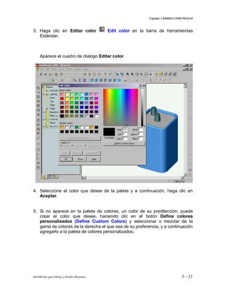Capitulo 3 MODELANDO PIEZAS
SolidWorks para Dibujo y Diseño Mecánico 3—21
3. Haga clic en Editar color Edit color en la barra de herramientas
Estándar.
Aparece el cuadro de dialogo Editar color.
4. Seleccione el color que desee de la paleta y a continuación, haga clic en
Aceptar.
5. Si no aparece en la paleta de colores, un color de su predilección, puede
crear el color que desee, haciendo clic en el botón Defina colores
personalizados (Define Custom Colors) y seleccionar o mezclar de la
gama de colores de la derecha el que sea de su preferencia, y a continuación
agregarlo a la paleta de colores personalizados.
 