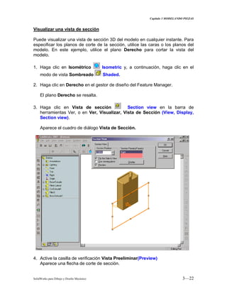 Capitulo 3 MODELANDO PIEZAS
SolidWorks para Dibujo y Diseño Mecánico 3—22
Visualizar una vista de sección
Puede visualizar una vista de sección 3D del modelo en cualquier instante. Para
especificar los planos de corte de la sección, utilice las caras o los planos del
modelo. En este ejemplo, utilice el plano Derecho para cortar la vista del
modelo.
1. Haga clic en Isométrico Isometric y, a continuación, haga clic en el
modo de vista Sombreado Shaded.
2. Haga clic en Derecho en el gestor de diseño del Feature Manager.
El plano Derecho se resalta.
3. Haga clic en Vista de sección Section view en la barra de
herramientas Ver, o en Ver, Visualizar, Vista de Sección (View, Display,
Section view).
Aparece el cuadro de diálogo Vista de Sección.
4. Active la casilla de verificación Vista Preeliminar(Preview)
Aparece una flecha de corte de sección.
 