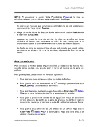 Capitulo 3 MODELANDO PIEZAS
SolidWorks para Dibujo y Diseño Mecánico 3—23
NOTA: Al seleccionar la opción Vista Preeliminar (Preview), la vista se
actualiza cada vez que modifica un valor en el cuadro de diálogo.
Si aparece un mensaje que comunica que el modelo no se está seccionando
correctamente, Haga clic en Aceptar.
5. Haga clic en la flecha de dirección hacia arriba en el cuadro Posición de
Sección en 0 pulgadas.
Aparece un plano de corte de sección. La vista se actualiza en forma
dinámica al tiempo que incremente el valor, lo que corresponde a la
equidistancia desde el plano Derecho hasta el plano de corte de sección.
La flecha de corte de sección indica el área del modelo que estará visible,
empezando en el plano de corte de sección y siguiendo la dirección de la
flecha.
Girar y mover la pieza
Para visualizar el modelo desde ángulos distintos y seleccionar de manera mas
sencilla caras, aristas, etc., puede girar y mover el modelo en la zona de
gráficos.
Para girar la pieza, utilice uno de los métodos siguientes:
 Para girar una pieza por pasos, utilice las teclas de flechas.
 Para girar la pieza en incrementos de 90º
, mantenga presionada la tecla
Mayús. (Shift) y utilice las teclas de flechas.
 Para girar la pieza a cualquier ángulo, haga clic en Girar vista Rotate
View en la barra de herramientas Ver y, a continuación arrastre.
 Para girar la pieza en el sentido de las agujas del reloj o en el sentido
inverso alrededor del centro de la zona de gráficos, mediante el valor de
incremento, mantenga presionada la tecla Alt y utilice las teclas de flecha.
 Para girar la pieza alrededor de una arista o de un vértice, haga clic en
Girar vista Rotate View, a continuación, haga clic en la arista o el
vértice y, finalmente, arrastre.
 