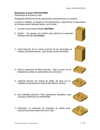 Capitulo 3 MODELANDO PIEZAS
SolidWorks para Dibujo y Diseño Mecánico 3—25
Modelando la pieza TAPA BATERIA
Perspectiva de la pieza a crear.
Enseguida Identificaremos las operaciones necesarias para su creación.
La pieza a modelar, se basará en las dimensiones y operaciones ya ejecutadas
en la pieza anterior llamada batería, por lo tanto:
1. Se abre el documento llamado BATERIA
2. Edición. Se ejecuta una edición para eliminar la operación
Saliente Extruida (Terminales).
3. Corte Extruido. En la misma posición de las terminales se
realizan dos perforaciones, para el paso de las terminales,
4. Edite la operación de Base Extruida. Esto se hace con la
finalidad de cambiar la profundidad de la extrusión.
5. Saliente extruido con ángulo de salida. Se hace con la
finalidad de representar el soporte del reflector del foco.
6. Dos salientes extruidos. Para representar dispositivo para
conectar el SWITCH con la BATERIA
7. Redondeo. La operación de redondeo se realiza para
suavizar las aristas superiores de la Tapa.
 