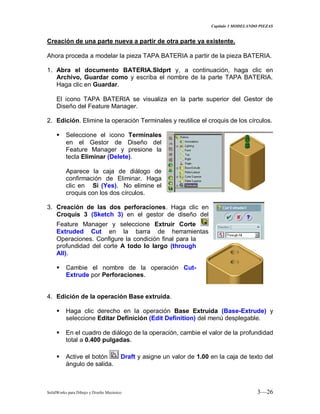 Capitulo 3 MODELANDO PIEZAS
SolidWorks para Dibujo y Diseño Mecánico 3—26
Creación de una parte nueva a partir de otra parte ya existente.
Ahora proceda a modelar la pieza TAPA BATERIA a partir de la pieza BATERIA.
1. Abra el documento BATERIA.Sldprt y, a continuación, haga clic en
Archivo, Guardar como y escriba el nombre de la parte TAPA BATERIA.
Haga clic en Guardar.
El icono TAPA BATERIA se visualiza en la parte superior del Gestor de
Diseño del Feature Manager.
2. Edición. Elimine la operación Terminales y reutilice el croquis de los círculos.
 Seleccione el icono Terminales
en el Gestor de Diseño del
Feature Manager y presione la
tecla Eliminar (Delete).
Aparece la caja de diálogo de
confirmación de Eliminar. Haga
clic en Si (Yes). No elimine el
croquis con los dos círculos.
3. Creación de las dos perforaciones. Haga clic en
Croquis 3 (Sketch 3) en el gestor de diseño del
Feature Manager y seleccione Extruir Corte
Extruded Cut en la barra de herramientas
Operaciones. Configure la condición final para la
profundidad del corte A todo lo largo (through
All).
 Cambie el nombre de la operación Cut-
Extrude por Perforaciones.
4. Edición de la operación Base extruida.
 Haga clic derecho en la operación Base Extruida (Base-Extrude) y
seleccione Editar Definición (Edit Definition) del menú desplegable.
 En el cuadro de diálogo de la operación, cambie el valor de la profundidad
total a 0.400 pulgadas.
 Active el botón Draft y asigne un valor de 1.00 en la caja de texto del
ángulo de salida.
 