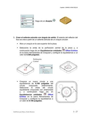 Capitulo 3 MODELANDO PIEZAS
SolidWorks para Dibujo y Diseño Mecánico 3—27
Haga clic en Aceptar
5. Crear el saliente extruido con ángulo de salida. El asiento del reflector del
foco se crea a partir de un saliente extruido de un croquis circular:
 Abra un croquis en la cara superior de la pieza.
 Seleccione la arista de la perforación central de la pieza y, a
continuación haga clic en Equidistanciar entidades Offset Entities
en la barra Herramientas de Croquizar y configure la equidistancia a un
valor de 0.300 pulgadas.
 Croquice un nuevo círculo a una
equidistancia de 0.100 pulgadas del
círculo croquizado anteriormente.
Seleccione la arista del círculo
equidistante croquizado con anterioridad
y, a continuación haga clic en
Equidistanciar entidades Offset
Entities en la barra Herramientas de
Croquizar y configure la equidistancia a
un valor de 0.100 pulgadas.
Perforación
Central
 