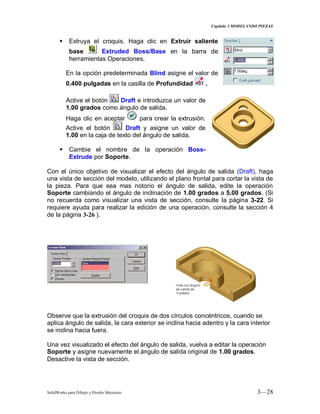Capitulo 3 MODELANDO PIEZAS
SolidWorks para Dibujo y Diseño Mecánico 3—28
 Extruya el croquis. Haga clic en Extruir saliente
base Extruded Boss/Base en la barra de
herramientas Operaciones.
En la opción predeterminada Blind asigne el valor de
0.400 pulgadas en la casilla de Profundidad .
Active el botón Draft e introduzca un valor de
1.00 grados como ángulo de salida.
Haga clic en aceptar para crear la extrusión.
Active el botón Draft y asigne un valor de
1.00 en la caja de texto del ángulo de salida.
 Cambie el nombre de la operación Boss-
Extrude por Soporte.
Con el único objetivo de visualizar el efecto del ángulo de salida (Draft), haga
una vista de sección del modelo, utilizando el plano frontal para cortar la vista de
la pieza. Para que sea mas notorio el ángulo de salida, edite la operación
Soporte cambiando el ángulo de inclinación de 1.00 grados a 5.00 grados. (Si
no recuerda como visualizar una vista de sección, consulte la página 3-22. Si
requiere ayuda para realizar la edición de una operación, consulte la sección 4
de la página 3-26 ).
Observe que la extrusión del croquis de dos círculos concéntricos, cuando se
aplica ángulo de salida, la cara exterior se inclina hacia adentro y la cara interior
se inclina hacia fuera.
Una vez visualizado el efecto del ángulo de salida, vuelva a editar la operación
Soporte y asigne nuevamente el ángulo de salida original de 1.00 grados.
Desactive la vista de sección.
 