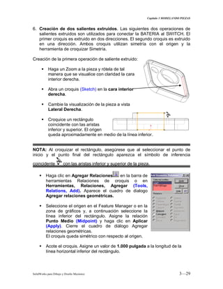 Capitulo 3 MODELANDO PIEZAS
SolidWorks para Dibujo y Diseño Mecánico 3—29
6. Creación de dos salientes extruidos. Las siguientes dos operaciones de
salientes extruidos son utilizados para conectar la BATERIA al SWITCH. El
primer croquis es extruido en dos direcciones. El segundo croquis es extruido
en una dirección. Ambos croquis utilizan simetría con el origen y la
herramienta de croquizar Simetría.
Creación de la primera operación de saliente extruido:
 Haga un Zoom a la pieza y rótela de tal
manera que se visualice con claridad la cara
interior derecha.
 Abra un croquis (Sketch) en la cara interior
derecha.
 Cambie la visualización de la pieza a vista
Lateral Derecha.
 Croquice un rectángulo
coincidente con las aristas
inferior y superior. El origen
queda aproximadamente en medio de la línea inferior.
NOTA: Al croquizar el rectángulo, asegúrese que al seleccionar el punto de
inicio y el punto final del rectángulo aparezca el símbolo de inferencia
coincidente con las aristas inferior y superior de la pieza.
 Haga clic en Agregar Relaciones en la barra de
herramientas Relaciones de croquis o en
Herramientas, Relaciones, Agregar (Tools,
Relations, Add). Aparece el cuadro de dialogo
Agregar relaciones geométricas.
 Seleccione el origen en el Feature Manager o en la
zona de gráficos y, a continuación seleccione la
línea inferior del rectángulo. Asigne la relación
Punto Medio (Midpoint) y haga clic en Aplicar
(Apply). Cierre el cuadro de diálogo Agregar
relaciones geométricas.
El croquis queda simétrico con respecto al origen.
 Acote el croquis. Asigne un valor de 1.000 pulgada a la longitud de la
línea horizontal inferior del rectángulo.
 