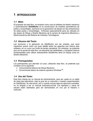 Capitulo 1 INTRODUCCION
SolidWorks para Dibujo y Diseño Mecánico 1—1
11 INTRODUCCION
1.1 Meta:
El propósito de este libro, es enseñar como usar el software de diseño mecánico
y automatización SolidWorks en la construcción de modelos paramétricos de
partes y ensamblajes, asimismo en la generación de dibujos en dos dimensiones
de estas partes o ensamblajes. Enfocado especialmente para ser utilizado en
las clases de Dibujo y Diseño Mecánico de la carrera de Ingeniería Mecánica y
Electromecánica del Sistema de Institutos Tecnológicos.
1.2 Alcance del Texto:
Las funciones y la aplicación de SolidWorks son tan amplias, que sería
impráctico querer cubrir con gran detalle todos los aspectos que abarca este
software, en un curso con límite de tiempo semestral. Sin embargo, se pretende
que con la ayuda de este libro, se adquieran las habilidades y conceptos básicos
fundamentales para utilizar exitosamente SolidWorks tanto en Dibujo como en
Diseño Mecánico.
1.3 Prerrequisitos:
Los participantes que atiendan al curso, utilizando este libro, se pretende que
cumplan con lo siguiente:
Conocimientos básicos de Dibujo Mecánico
Conocimiento básico de sistema operativo WindowsTM
.
1.4 Uso del Texto:
Este libro intenta ser un manual de entrenamiento, para ser usado en un salón
de clase tipo laboratorio, bajo la guía de un instructor o maestro experimentado
en SolidWorks. Su estructura, aún y cuando incluye algunos ejercicios tutoriales,
no va dirigida a ser un manual autoinstruccional. Los ejemplos y casos de
estudio están diseñados para ser demostrados en vivo por el maestro o
instructor.
 