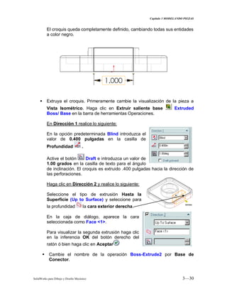 Capitulo 3 MODELANDO PIEZAS
SolidWorks para Dibujo y Diseño Mecánico 3—30
El croquis queda completamente definido, cambiando todas sus entidades
a color negro.
 Extruya el croquis. Primeramente cambie la visualización de la pieza a
Vista Isométrico. Haga clic en Extruir saliente base Extruded
Boss/ Base en la barra de herramientas Operaciones.
En Dirección 1 realice lo siguiente:
En la opción predeterminada Blind introduzca el
valor de 0.400 pulgadas en la casilla de
Profundidad .
Active el botón Draft e introduzca un valor de
1.00 grados en la casilla de texto para el ángulo
de inclinación. El croquis es extruido .400 pulgadas hacia la dirección de
las perforaciones.
Haga clic en Dirección 2 y realice lo siguiente:
Seleccione el tipo de extrusión Hasta la
Superficie (Up to Surface) y seleccione para
la profundidad la cara exterior derecha.
En la caja de diálogo, aparece la cara
seleccionada como Face <1>.
Para visualizar la segunda extrusión haga clic
en la inferencia OK del botón derecho del
ratón ó bien haga clic en Aceptar
 Cambie el nombre de la operación Boss-Extrude2 por Base de
Conector.
 