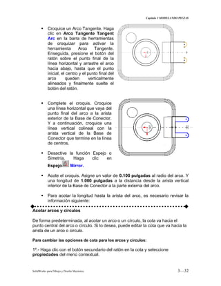 Capitulo 3 MODELANDO PIEZAS
SolidWorks para Dibujo y Diseño Mecánico 3—32
 Croquice un Arco Tangente. Haga
clic en Arco Tangente Tangent
Arc en la barra de herramientas
de croquizar para activar la
herramienta Arco Tangente.
Enseguida, presione el botón del
ratón sobre el punto final de la
línea horizontal y arrastre el arco
hacia abajo, hasta que el punto
inicial, el centro y el punto final del
arco queden verticalmente
alineados y finalmente suelte el
botón del ratón.
 Complete el croquis. Croquice
una línea horizontal que vaya del
punto final del arco a la arista
exterior de la Base de Conector.
Y a continuación, croquice una
línea vertical colineal con la
arista vertical de la Base de
Conector que termine en la línea
de centros.
 Desactive la función Espejo o
Simetría. Haga clic en
Espejo Mirror.
 Acote el croquis. Asigne un valor de 0.100 pulgadas al radio del arco. Y
una longitud de 1.000 pulgadas a la distancia desde la arista vertical
interior de la Base de Conector a la parte externa del arco.
 Para acotar la longitud hasta la arista del arco, es necesario revisar la
información siguiente:
Acotar arcos y círculos
De forma predeterminada, al acotar un arco o un círculo, la cota va hacia el
punto central del arco o círculo. Si lo desea, puede editar la cota que va hacia la
arista de un arco o circulo.
Para cambiar las opciones de cota para los arcos y círculos:
1º.- Haga clic con el botón secundario del ratón en la cota y seleccione
propiedades del menú contextual.
 